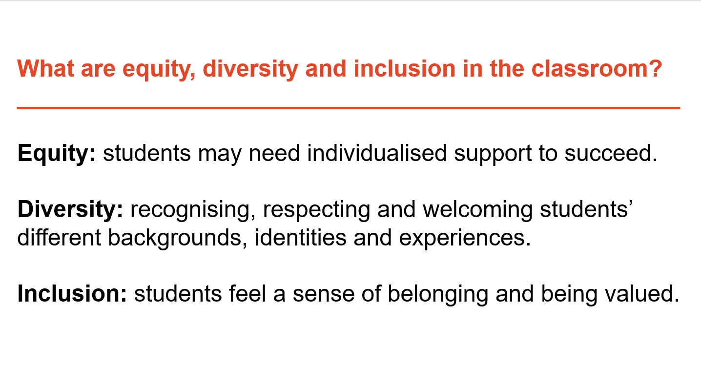 What are equity, diversity and inclusion in the classroom? Equity is where students may need individualised support. Diversity is about recognising, respecting and welcoming students' different backgrounds, identities and experiences. Inclusion is where students feel a sense of belonging and being valued.