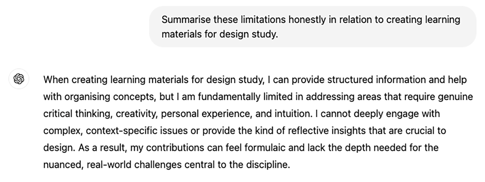 Question to ChatGPT "Summarise these limitations honestly in relation to creating learning materials for design study." The answer reads: "When creating learning materials for design study, I can provide structured information and help with organising concepts, but I am fundamentally limited in addressing areas that require genuine critical thinking, creativity, personal experience, and intuition. I cannot deeply engage with complex, context-specific issues or provide the kind of reflective insights that are crucial to design. As a result, my contributions can feel formulaic and lack the depth needed for the nuanced, real-world challenges central to the discipline"