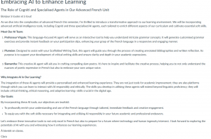 Embracing AI to Enhance LearningThe Role of Cogniti and Specialised Agents in Our Advanced French Unit Bonjour à toutes et à tous! As we dive into the complexities of advanced French this semester, I’m thrilled to introduce a transformative approach to our learning environment. We will be incorporating advanced artificial intelligence tools, including Cogniti and three specialised AI agents, each tailored to enrich different aspects of our curriculum and cultivate essential soft skills. Meet Our AI Team: Professeur Virgule: This language-focused AI agent will serve as an interactive tool to help you understand intricate grammar concepts. It will generate customised grammar exercises and provide instant feedback on your participation slips, enhancing your grasp of the French language in a responsive and engaging manner. Pluméon: Designed to assist with your Scaffolded Writing Task, this agent will guide you through the process of creating annotated bibliographies and written reflection. Its purpose is to support your development of critical writing skills and ensure clarity and depth in your academic expressions. Slamantha: This creative AI agent will aid you in crafting compelling slam poetry. It's here to inspire and facilitate the creative process, helping you to not only understand the nuances of poetic expression in French but also to embrace your own unique voice. Why Integrate AI in Our Learning? The integration of these AI agents will provide a personalised and enhanced learning experience. They are not just tools for academic improvement; they are also platforms through which you can learn to interact with AI responsibly and ethically. The skills you develop in utilising these agents will extend beyond linguistic proficiency; they will include critical thinking, ethical reasoning, and adaptive learning—skills crucial in the digital age. Our Goals: By incorporating these AI tools, our objectives are twofold: To profoundly enrich your understanding and use of the French language through tailored, immediate feedback and creative engagement. To equip you with the soft skills necessary for integrating and utilising AI responsibly in your future academic and professional endeavors. Let’s embrace these innovative tools to not only excel in French but also to prepare for a future where technology and human ingenuity intersect. I look forward to exploring the potentials of AI with you and witnessing how it enhances our learning experiences. À bientôt en classe, Clara